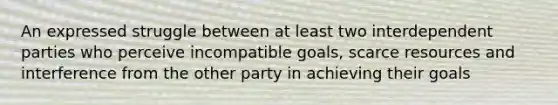 An expressed struggle between at least two interdependent parties who perceive incompatible goals, scarce resources and interference from the other party in achieving their goals