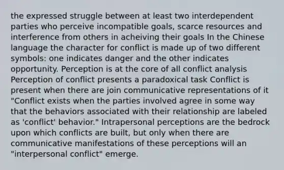 the expressed struggle between at least two interdependent parties who perceive incompatible goals, scarce resources and interference from others in acheiving their goals In the Chinese language the character for conflict is made up of two different symbols: one indicates danger and the other indicates opportunity. Perception is at the core of all conflict analysis Perception of conflict presents a paradoxical task Conflict is present when there are join communicative representations of it "Conflict exists when the parties involved agree in some way that the behaviors associated with their relationship are labeled as 'conflict' behavior." Intrapersonal perceptions are the bedrock upon which conflicts are built, but only when there are communicative manifestations of these perceptions will an "interpersonal conflict" emerge.