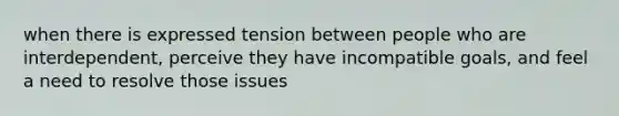 when there is expressed tension between people who are interdependent, perceive they have incompatible goals, and feel a need to resolve those issues