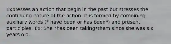 Expresses an action that begin in the past but stresses the continuing nature of the action. it is formed by combining auxiliary words (* have been or has been*) and present participles. Ex: She *has been taking*them since she was six years old.