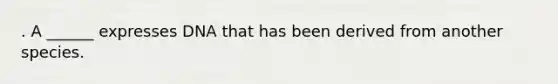 . A ______ expresses DNA that has been derived from another species.