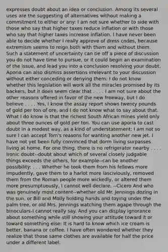 expresses doubt about an idea or conclusion. Among its several uses are the suggesting of alternatives without making a commitment to either or any: I am not sure whether to side with those who say that higher taxes reduce inflation or with those who say that higher taxes increase inflation. I have never been able to decide whether I really approve of dress codes, because extremism seems to reign both with them and without them. Such a statement of uncertainty can tie off a piece of discussion you do not have time to pursue, or it could begin an examination of the issue, and lead you into a conclusion resolving your doubt. Aporia can also dismiss assertions irrelevant to your discussion without either conceding or denying them: I do not know whether this legislation will work all the miracles promised by its backers, but it does seem clear that . . . . I am not sure about the other reasons offered in favor of the new freeway, but I do believe . . . . Yes, I know the assay report shows twenty pounds of gold per ton of ore, and I do not know what to say about that. What I do know is that the richest South African mines yield only about three ounces of gold per ton. You can use aporia to cast doubt in a modest way, as a kind of understatement: I am not so sure I can accept Tom's reasons for wanting another new jet. I have not yet been fully convinced that dorm living surpasses living at home. For one thing, there is no refrigerator nearby . . . . Ironic doubt--doubt about which of several closely judgable things exceeds the others, for example--can be another possibility: . . . Whether he took them from his fellows more impudently, gave them to a harlot more lasciviously, removed them from the Roman people more wickedly, or altered them more presumptuously, I cannot well declare. --Cicero And who was genuinely most content--whether old Mr. Jennings dozing in the sun, or Bill and Molly holding hands and toying under the palm tree, or old Mrs. Jennings watching them agape through the binoculars-I cannot really say. And you can display ignorance about something while still showing your attitude toward it or toward something else: It is hard to know which ice cream is better, banana or coffee. I have often wondered whether they realize that those same clothes are available for half the price under a different label.