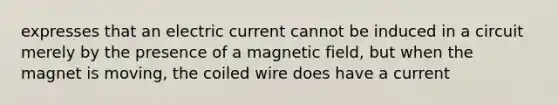 expresses that an electric current cannot be induced in a circuit merely by the presence of a magnetic field, but when the magnet is moving, the coiled wire does have a current