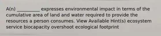 A(n) __________ expresses environmental impact in terms of the cumulative area of land and water required to provide the resources a person consumes. View Available Hint(s) ecosystem service biocapacity overshoot ecological footprint