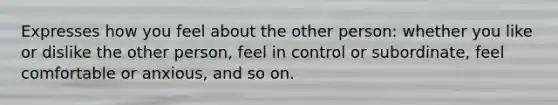 Expresses how you feel about the other person: whether you like or dislike the other person, feel in control or subordinate, feel comfortable or anxious, and so on.