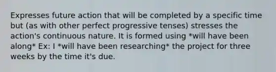 Expresses future action that will be completed by a specific time but (as with other perfect progressive tenses) stresses the action's continuous nature. It is formed using *will have been along* Ex: I *will have been researching* the project for three weeks by the time it's due.