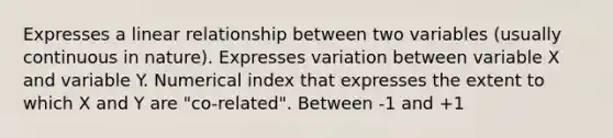 Expresses a linear relationship between two variables (usually continuous in nature). Expresses variation between variable X and variable Y. Numerical index that expresses the extent to which X and Y are "co-related". Between -1 and +1