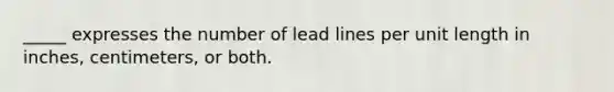 _____ expresses the number of lead lines per unit length in inches, centimeters, or both.