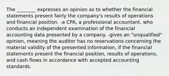 The ________ expresses an opinion as to whether the financial statements present fairly the company's results of operations and financial position. -a CPA, a professional accountant, who conducts an independent examination of the financial accounting data presented by a company. -gives an "unqualified" opinion, meaning the auditor has no reservations concerning the material validity of the presented information, if the financial statements present the financial position, results of operations, and cash flows in accordance with accepted accounting standards.