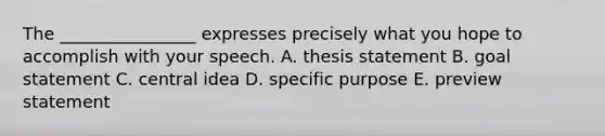 The ________________ expresses precisely what you hope to accomplish with your speech. A. thesis statement B. goal statement C. central idea D. specific purpose E. preview statement