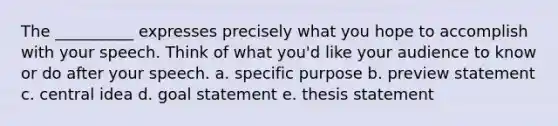 The __________ expresses precisely what you hope to accomplish with your speech. Think of what you'd like your audience to know or do after your speech. a. specific purpose b. preview statement c. <a href='https://www.questionai.com/knowledge/k3Wpke6iqr-central-idea' class='anchor-knowledge'>central idea</a> d. goal statement e. thesis statement