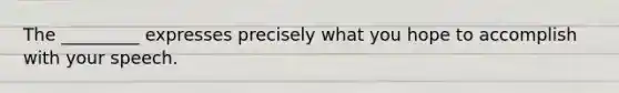 The _________ expresses precisely what you hope to accomplish with your speech.