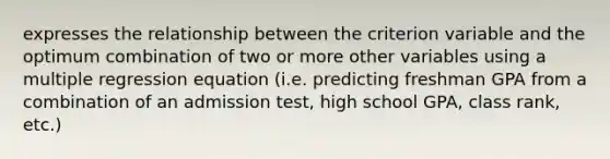 expresses the relationship between the criterion variable and the optimum combination of two or more other variables using a multiple regression equation (i.e. predicting freshman GPA from a combination of an admission test, high school GPA, class rank, etc.)