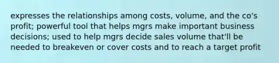 expresses the relationships among costs, volume, and the co's profit; powerful tool that helps mgrs make important business decisions; used to help mgrs decide sales volume that'll be needed to breakeven or cover costs and to reach a target profit