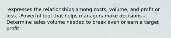 -expresses the relationships among costs, volume, and profit or loss. -Powerful tool that helps managers make decisions -Determine sales volume needed to break even or earn a target profit