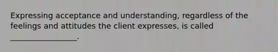 Expressing acceptance and understanding, regardless of the feelings and attitudes the client expresses, is called _________________.