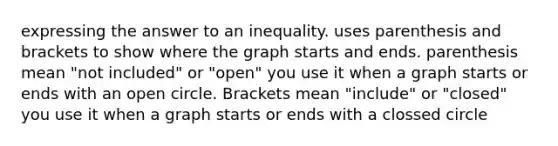 expressing the answer to an inequality. uses parenthesis and brackets to show where the graph starts and ends. parenthesis mean "not included" or "open" you use it when a graph starts or ends with an open circle. Brackets mean "include" or "closed" you use it when a graph starts or ends with a clossed circle