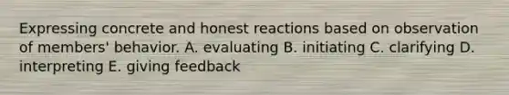 Expressing concrete and honest reactions based on observation of members' behavior. A. evaluating B. initiating C. clarifying D. interpreting E. giving feedback