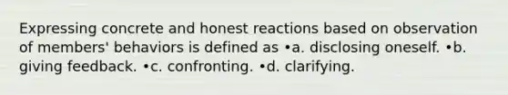 Expressing concrete and honest reactions based on observation of members' behaviors is defined as •a. disclosing oneself. •b. giving feedback. •c. confronting. •d. clarifying.