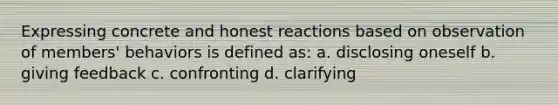 Expressing concrete and honest reactions based on observation of members' behaviors is defined as: a. disclosing oneself b. giving feedback c. confronting d. clarifying