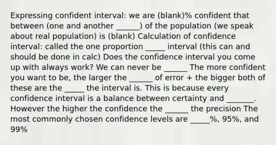 Expressing confident interval: we are (blank)% confident that between (one and another ______) of the population (we speak about real population) is (blank) Calculation of confidence interval: called the one proportion _____ interval (this can and should be done in calc) Does the confidence interval you come up with always work? We can never be ______ The more confident you want to be, the larger the ______ of error + the bigger both of these are the _____ the interval is. This is because every confidence interval is a balance between certainty and _______. However the higher the confidence the ______ the precision The most commonly chosen confidence levels are _____%, 95%, and 99%