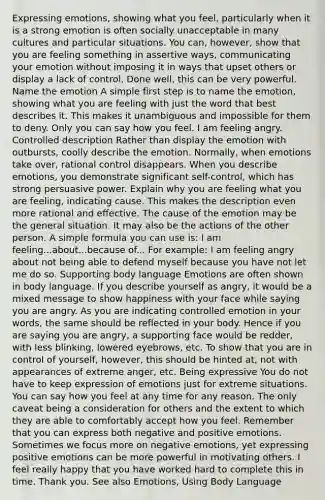 Expressing emotions, showing what you feel, particularly when it is a strong emotion is often socially unacceptable in many cultures and particular situations. You can, however, show that you are feeling something in assertive ways, communicating your emotion without imposing it in ways that upset others or display a lack of control. Done well, this can be very powerful. Name the emotion A simple first step is to name the emotion, showing what you are feeling with just the word that best describes it. This makes it unambiguous and impossible for them to deny. Only you can say how you feel. I am feeling angry. Controlled description Rather than display the emotion with outbursts, coolly describe the emotion. Normally, when emotions take over, rational control disappears. When you describe emotions, you demonstrate significant self-control, which has strong persuasive power. Explain why you are feeling what you are feeling, indicating cause. This makes the description even more rational and effective. The cause of the emotion may be the general situation. It may also be the actions of the other person. A simple formula you can use is: I am feeling...about...because of... For example: I am feeling angry about not being able to defend myself because you have not let me do so. Supporting body language Emotions are often shown in body language. If you describe yourself as angry, it would be a mixed message to show happiness with your face while saying you are angry. As you are indicating controlled emotion in your words, the same should be reflected in your body. Hence if you are saying you are angry, a supporting face would be redder, with less blinking, lowered eyebrows, etc. To show that you are in control of yourself, however, this should be hinted at, not with appearances of extreme anger, etc. Being expressive You do not have to keep expression of emotions just for extreme situations. You can say how you feel at any time for any reason. The only caveat being a consideration for others and the extent to which they are able to comfortably accept how you feel. Remember that you can express both negative and positive emotions. Sometimes we focus more on negative emotions, yet expressing positive emotions can be more powerful in motivating others. I feel really happy that you have worked hard to complete this in time. Thank you. See also Emotions, Using Body Language