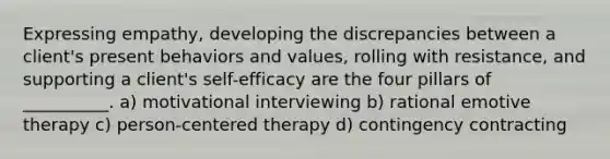 Expressing empathy, developing the discrepancies between a client's present behaviors and values, rolling with resistance, and supporting a client's self-efficacy are the four pillars of __________. a) motivational interviewing b) rational emotive therapy c) person-centered therapy d) contingency contracting