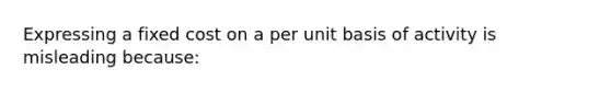 Expressing a fixed cost on a per unit basis of activity is misleading because: