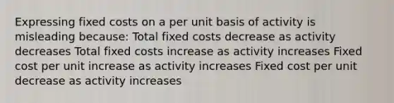 Expressing fixed costs on a per unit basis of activity is misleading because: Total fixed costs decrease as activity decreases Total fixed costs increase as activity increases Fixed cost per unit increase as activity increases Fixed cost per unit decrease as activity increases