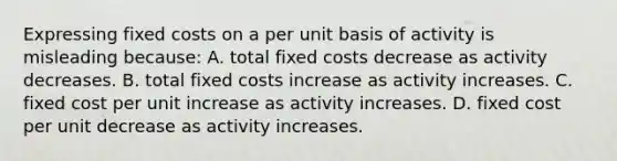 Expressing fixed costs on a per unit basis of activity is misleading because: A. total fixed costs decrease as activity decreases. B. total fixed costs increase as activity increases. C. fixed cost per unit increase as activity increases. D. fixed cost per unit decrease as activity increases.