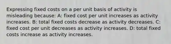 Expressing fixed costs on a per unit basis of activity is misleading because: A: fixed cost per unit increases as activity increases. B: total fixed costs decrease as activity decreases. C: fixed cost per unit decreases as activity increases. D: total fixed costs increase as activity increases.