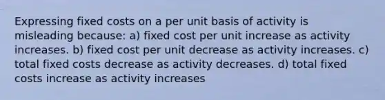 Expressing fixed costs on a per unit basis of activity is misleading because: a) fixed cost per unit increase as activity increases. b) fixed cost per unit decrease as activity increases. c) total fixed costs decrease as activity decreases. d) total fixed costs increase as activity increases