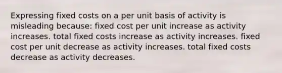 Expressing fixed costs on a per unit basis of activity is misleading because: fixed cost per unit increase as activity increases. total fixed costs increase as activity increases. fixed cost per unit decrease as activity increases. total fixed costs decrease as activity decreases.