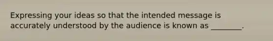 Expressing your ideas so that the intended message is accurately understood by the audience is known as ________.