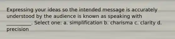 Expressing your ideas so the intended message is accurately understood by the audience is known as speaking with __________. Select one: a. simplification b. charisma c. clarity d. precision