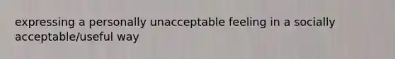 expressing a personally unacceptable feeling in a socially acceptable/useful way