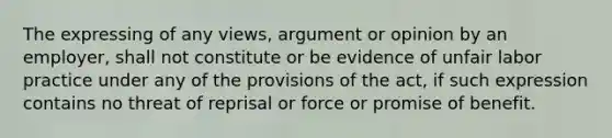 The expressing of any views, argument or opinion by an employer, shall not constitute or be evidence of unfair labor practice under any of the provisions of the act, if such expression contains no threat of reprisal or force or promise of benefit.