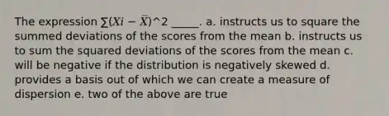 The expression ∑(𝑋𝑖 − 𝑋̅)^2 _____. a. instructs us to square the summed deviations of the scores from the mean b. instructs us to sum the squared deviations of the scores from the mean c. will be negative if the distribution is negatively skewed d. provides a basis out of which we can create a measure of dispersion e. two of the above are true