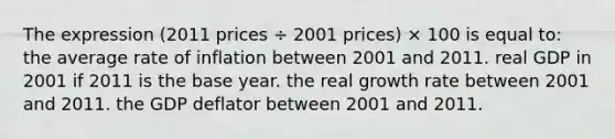 The expression (2011 prices ÷ 2001 prices) × 100 is equal to: the average rate of inflation between 2001 and 2011. real GDP in 2001 if 2011 is the base year. the real growth rate between 2001 and 2011. the GDP deflator between 2001 and 2011.