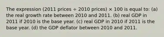 The expression (2011 prices ÷ 2010 prices) × 100 is equal to: (a) the real growth rate between 2010 and 2011. (b) real GDP in 2011 if 2010 is the base year. (c) real GDP in 2010 if 2011 is the base year. (d) the GDP deflator between 2010 and 2011.