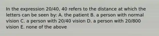 In the expression 20/40, 40 refers to the distance at which the letters can be seen by: A. the patient B. a person with normal vision C. a person with 20/40 vision D. a person with 20/800 vision E. none of the above