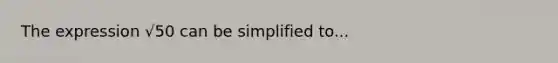 The expression √50 can be simplified to...