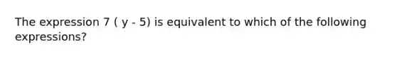 The expression 7 ( y - 5) is equivalent to which of the following expressions?