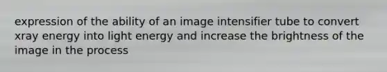 expression of the ability of an image intensifier tube to convert xray energy into light energy and increase the brightness of the image in the process