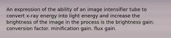 An expression of the ability of an image intensifier tube to convert x-ray energy into light energy and increase the brightness of the image in the process is the brightness gain. conversion factor. minification gain. flux gain.