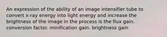 An expression of the ability of an image intensifier tube to convert x-ray energy into light energy and increase the brightness of the image in the process is the flux gain. conversion factor. minification gain. brightness gain