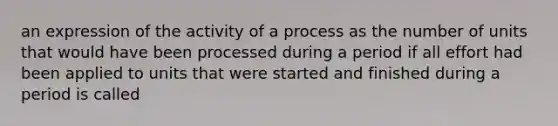 an expression of the activity of a process as the number of units that would have been processed during a period if all effort had been applied to units that were started and finished during a period is called