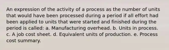 An expression of the activity of a process as the number of units that would have been processed during a period if all effort had been applied to units that were started and finished during the period is called: a. Manufacturing overhead. b. Units in process. c. A job cost sheet. d. Equivalent units of production. e. Process cost summary.