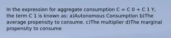 In the expression for aggregate consumption C = C 0 + C 1 Y, the term C 1 is known as: a)Autonomous Consumption b)The average propensity to consume. c)The multiplier d)The marginal propensity to consume