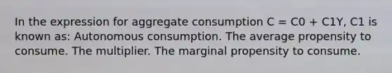 In the expression for aggregate consumption C = C0 + C1Y, C1 is known as: Autonomous consumption. The average propensity to consume. The multiplier. The marginal propensity to consume.